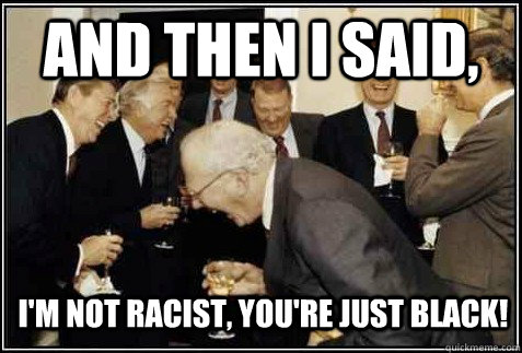 and then i said, i'm not racist, you're just black!   And then they said