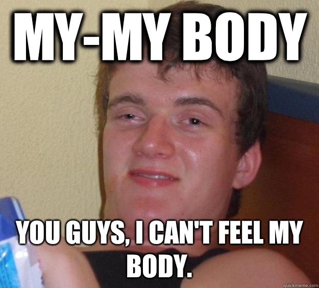 My-My body You guys, I can't feel my body.  10 Guy