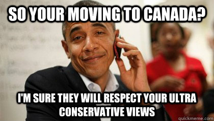 So your moving to Canada? I'm sure they will respect your ultra conservative views  