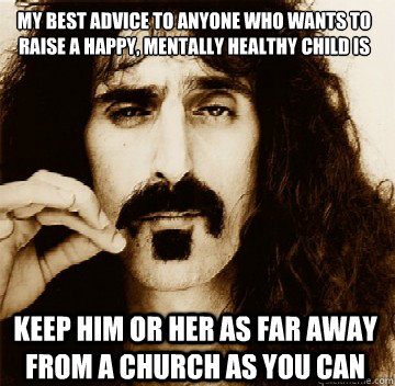 My best advice to anyone who wants to raise a happy, mentally healthy child is Keep him or her as far away from a church as you can - My best advice to anyone who wants to raise a happy, mentally healthy child is Keep him or her as far away from a church as you can  Frank Zappa