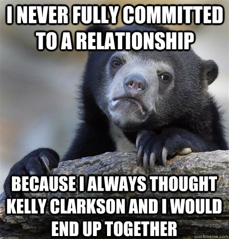 I never fully committed to a relationship because i always thought kelly clarkson and i would end up together  Confession Bear