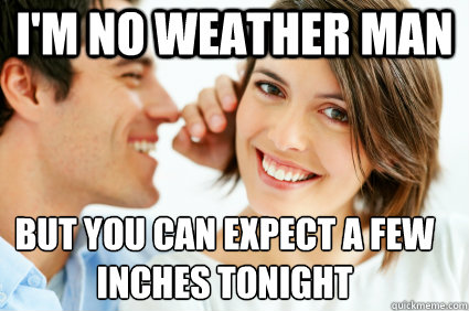 I'm no weather man But you can expect a few inches tonight  Bad Pick-up line Paul