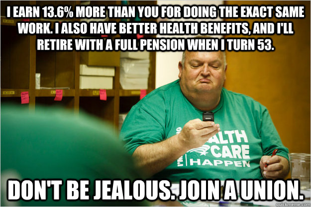 I earn 13.6% more than you for doing the exact same work. I also have better health benefits, and I'll retire with a full pension when I turn 53. Don't be jealous. Join a union.   Scumbag Union