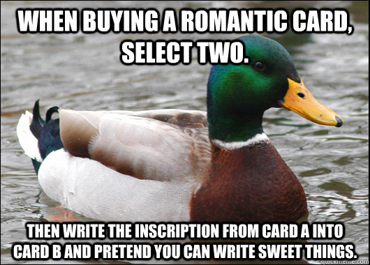 When buying a romantic card, select two.  Then write the inscription from card a into card b and pretend you can write sweet things.  - When buying a romantic card, select two.  Then write the inscription from card a into card b and pretend you can write sweet things.   Actual Advice Mallard