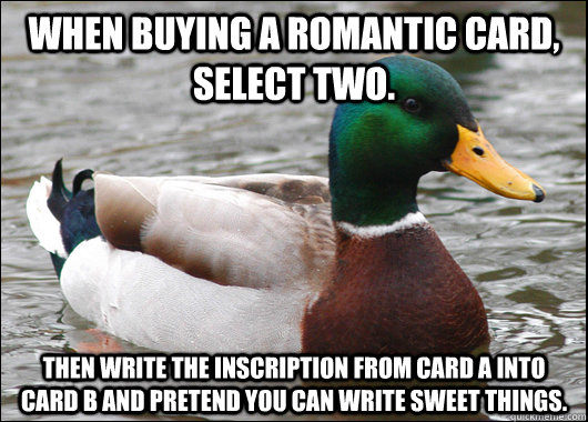 When buying a romantic card, select two.  Then write the inscription from card a into card b and pretend you can write sweet things.   Actual Advice Mallard