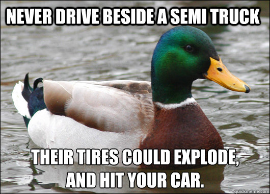 Never drive beside a Semi Truck Their tires could explode, 
and hit your car.  Actual Advice Mallard