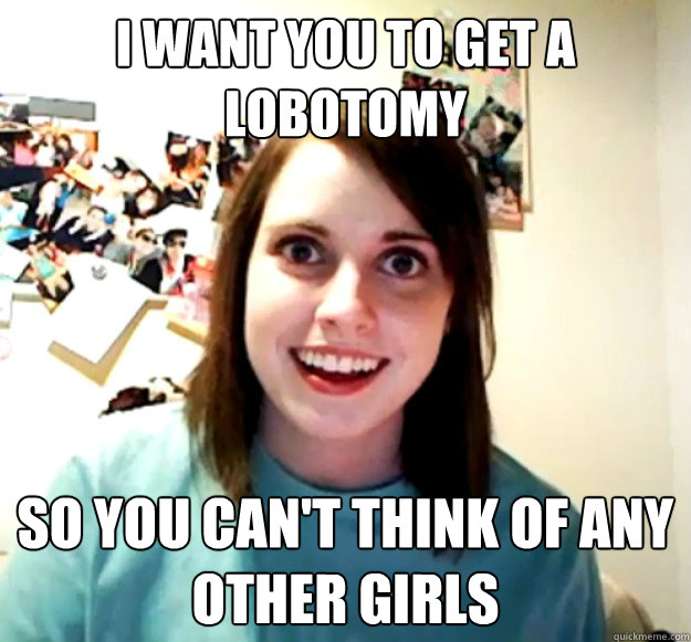 I want you to get a lobotomy So you can't think of any other girls  - I want you to get a lobotomy So you can't think of any other girls   Overly Attached Girlfriend