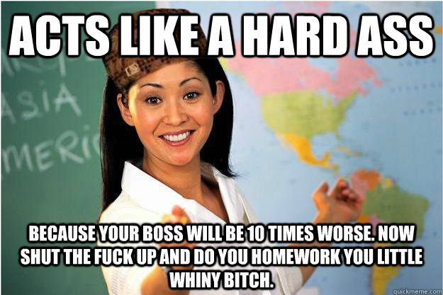 Acts like a hard ass because your boss will be 10 times worse. Now shut the fuck up and do you homework you little whiny bitch.  Scumbag Teacher