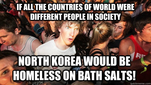 If all the countries of world were different people in society North Korea would be homeless on bath salts!  Sudden Clarity Clarence