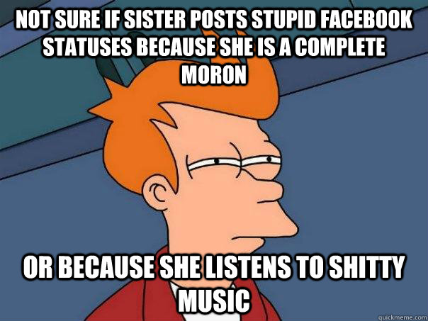 Not sure if sister posts stupid facebook statuses because she is a complete moron Or because she listens to shitty music  Futurama Fry