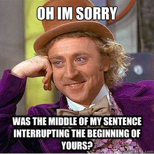 Oh im sorry was the middle of my sentence interrupting the beginning of yours?  Creepy Wonka