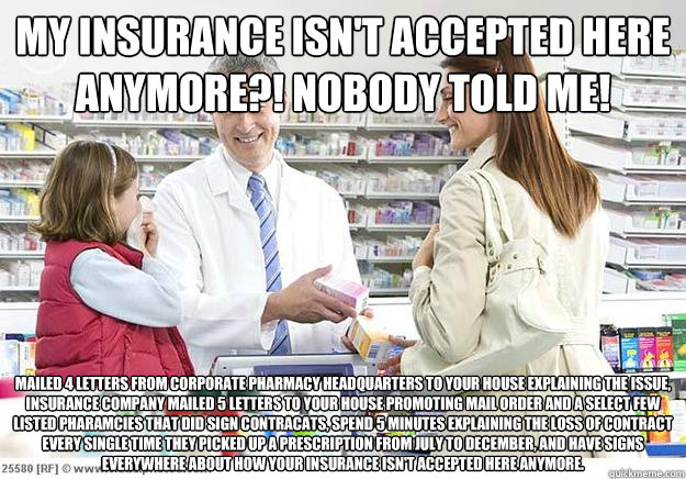 my insurance isn't accepted here anymore?! Nobody told me! Mailed 4 letters from corporate pharmacy headquarters to your house explaining the issue, insurance company mailed 5 letters to your house promoting mail order and a select few listed pharamcies t  Smug Pharmacist