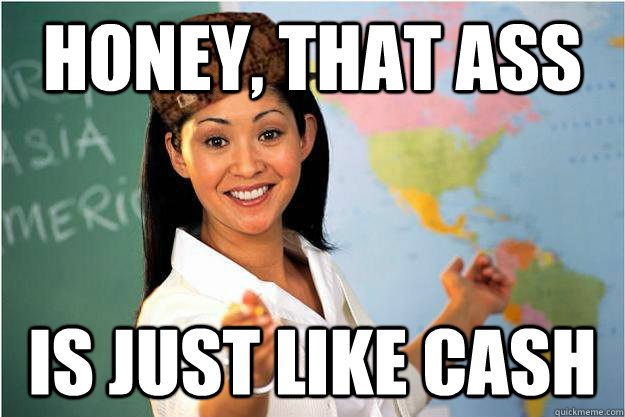 Honey, that ass is just like cash  Scumbag Teacher