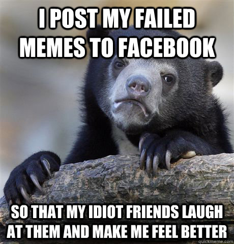 I post my failed memes to facebook so that my idiot friends laugh at them and make me feel better  Confession Bear