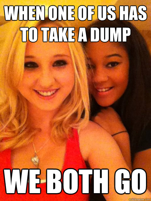 when one of us has to take a dump we both go  