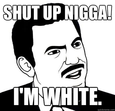 SHUT UP NIGGA! I'M WHITE.  Seriously Are You Serious