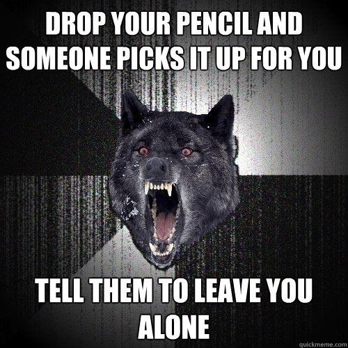 Drop your pencil and someone picks it up for you Tell them to leave you alone  Insanity Wolf