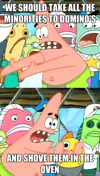 we should take all the minorities to domino's and shove them in the oven  Push it somewhere else Patrick