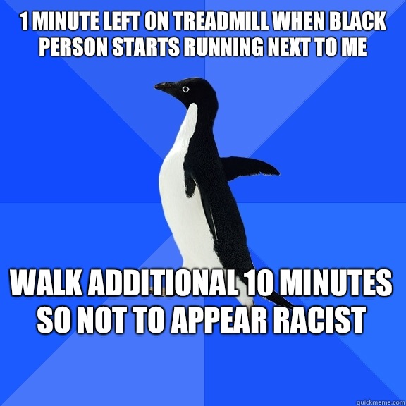 1 minute left on treadmill when black person starts running next to me Walk additional 10 minutes so not to appear racist    Socially Awkward Penguin