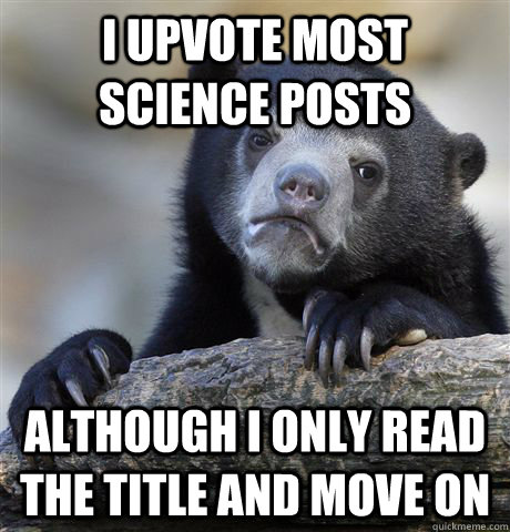 I upvote most science posts although i only read the title and move on  Confession Bear