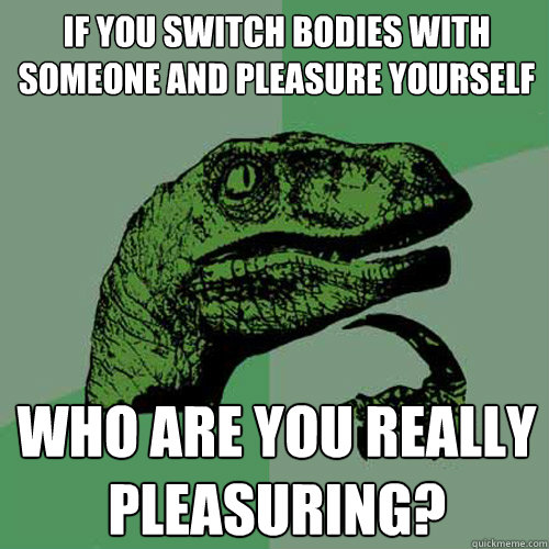 If you switch bodies with someone and pleasure yourself Who are you really pleasuring? - If you switch bodies with someone and pleasure yourself Who are you really pleasuring?  Philosoraptor