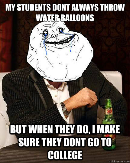 My students dont always throw water balloons  but when they do, i make sure they dont go to college  Most Forever Alone In The World