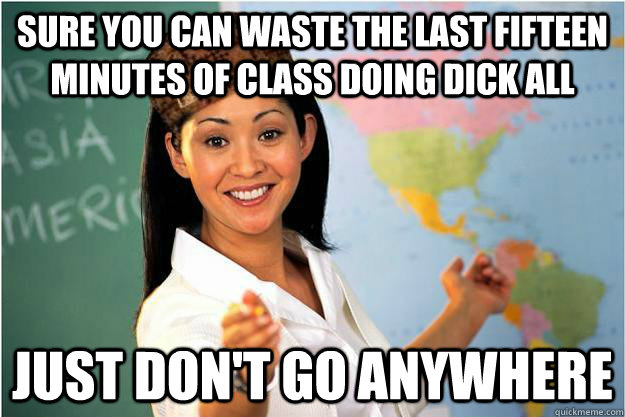 Sure you can waste the last fifteen minutes of class doing dick all Just don't go anywhere  Scumbag Teacher