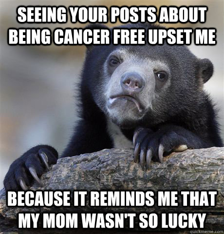 Seeing your posts about being cancer free upset me because it reminds me that my mom wasn't so lucky  Confession Bear