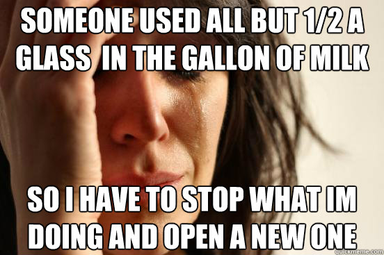 someone used all but 1/2 a glass  in the gallon of milk so i have to stop what im doing and open a new one  First World Problems