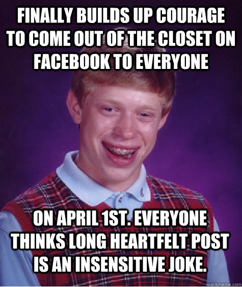 Finally builds up courage to come out of the closet on Facebook to everyone On April 1st. Everyone thinks long heartfelt post is an insensitive joke.  Bad Luck Brian