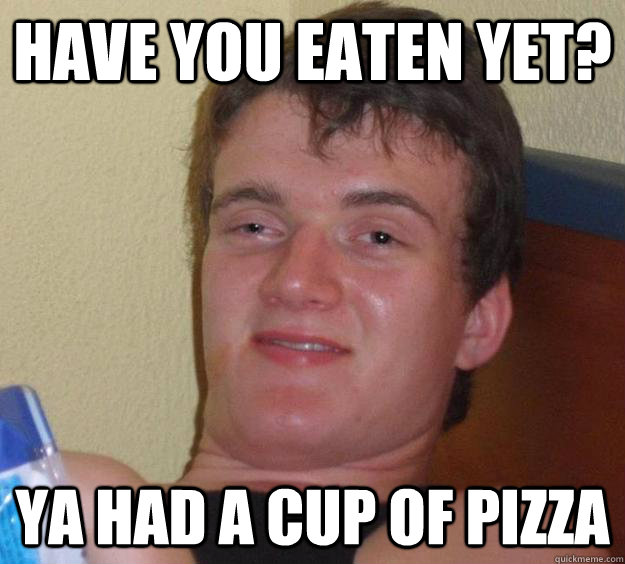 Have you eaten yet? Ya had a cup of pizza  10 Guy