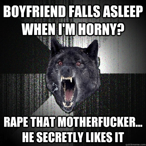 boyfriend falls asleep when i'm horny? rape that motherfucker... he secretly likes it  Insanity Wolf