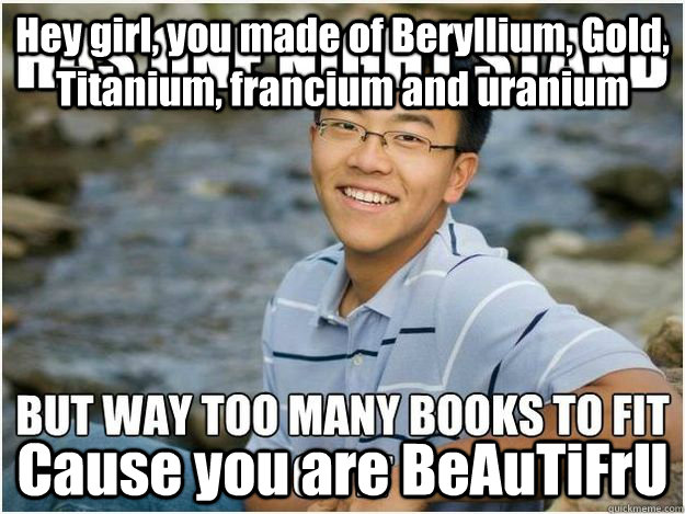 Hey girl, you made of Beryllium, Gold, Titanium, francium and uranium Cause you are BeAuTiFrU  Rebellious Asian Student