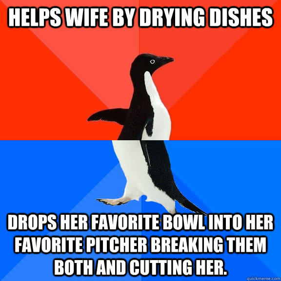 Helps wife by drying dishes drops her favorite bowl into her favorite pitcher breaking them both and cutting her.  Socially Awesome Awkward Penguin