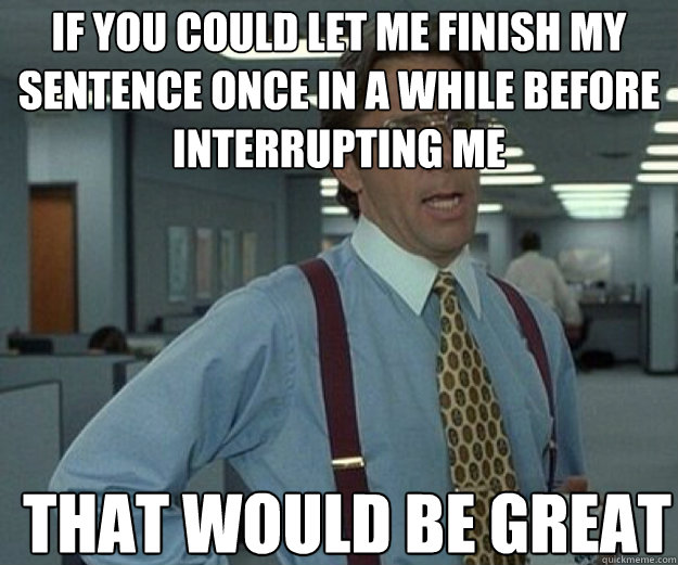 if you could let me finish my sentence once in a while before interrupting me THAT WOULD BE GREAT  that would be great