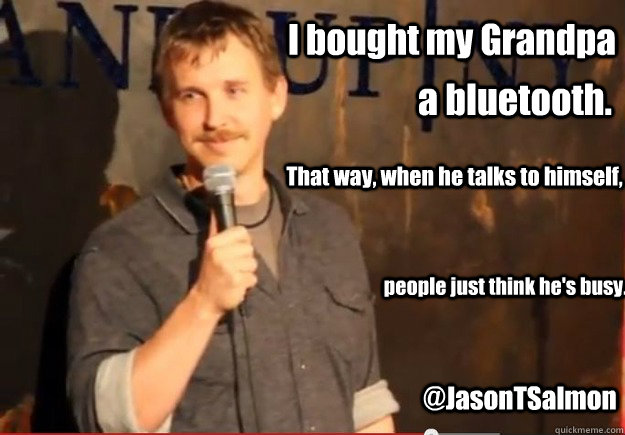 I bought my Grandpa  a bluetooth. That way, when he talks to himself, people just think he's busy. @JasonTSalmon - I bought my Grandpa  a bluetooth. That way, when he talks to himself, people just think he's busy. @JasonTSalmon  Grandpa & Technology