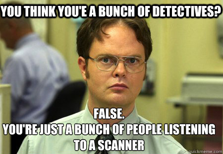 you think you'e a bunch of detectives? False.
You're just a bunch of people listening to a scanner  Schrute