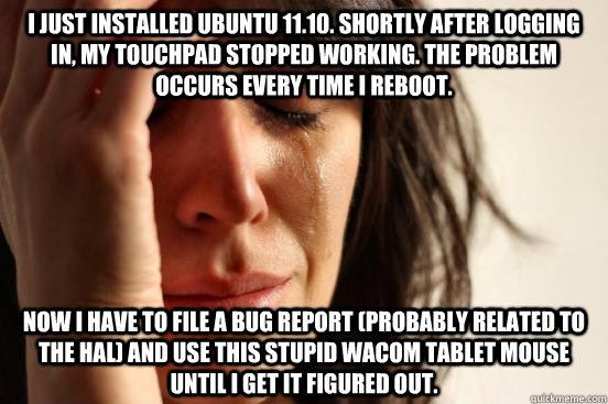 I just installed Ubuntu 11.10. Shortly after logging in, my touchpad stopped working. The problem occurs every time I reboot. Now I have to file a bug report (probably related to the HAL) and use this stupid Wacom tablet mouse until I get it figured out.  First World Problems