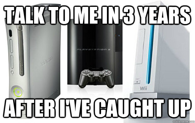 Talk to me in 3 years After I've caught up - Talk to me in 3 years After I've caught up  From somebody with all 3 consoles in this generation