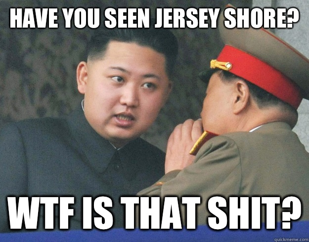 Have you seen Jersey Shore? Wtf is that shit?  Hungry Kim Jong Un