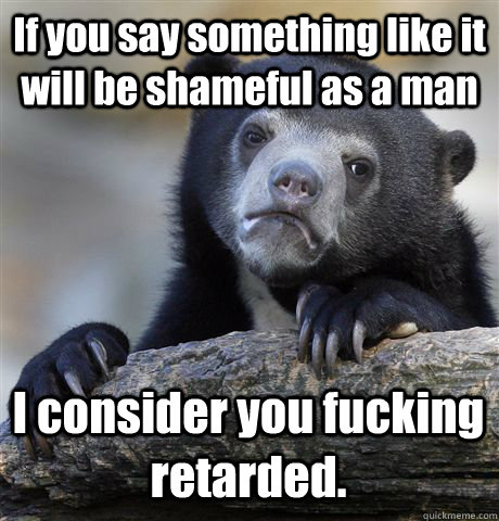 If you say something like it will be shameful as a man I consider you fucking retarded.  Confession Bear