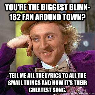 You're the biggest Blink-182 fan around town? Tell me all the lyrics to All the small things and how it's their greatest song.  Condescending Wonka