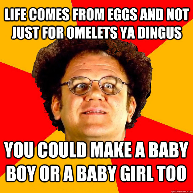 Life comes from eggs and not just for omelets ya dingus you could make a baby boy or a baby girl too  