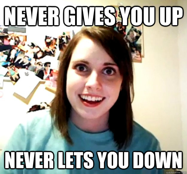 Never gives you up  never lets you down   Overly Attached Girlfriend