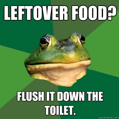 LEFTOVER FOOD? flush it down the toilet.  Foul Bachelor Frog