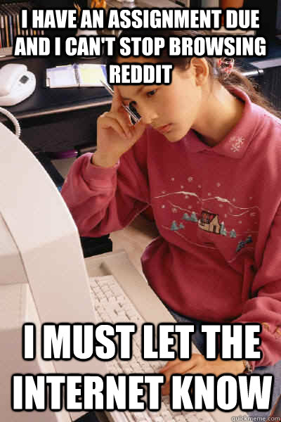 I have an assignment due and I can't stop browsing reddit i must let the internet know  I must let the internet know