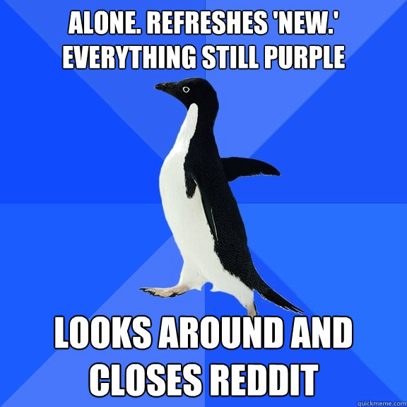 alone. refreshes 'new.' everything still purple looks around and closes reddit  Socially Awkward Penguin