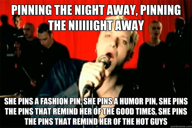 pinning the night away, pinning the niiiiight away she pins a fashion pin, she pins a humor pin, she pins the pins that remind her of the good times, she pins the pins that remind her of the hot guys - pinning the night away, pinning the niiiiight away she pins a fashion pin, she pins a humor pin, she pins the pins that remind her of the good times, she pins the pins that remind her of the hot guys  tubthumpinning