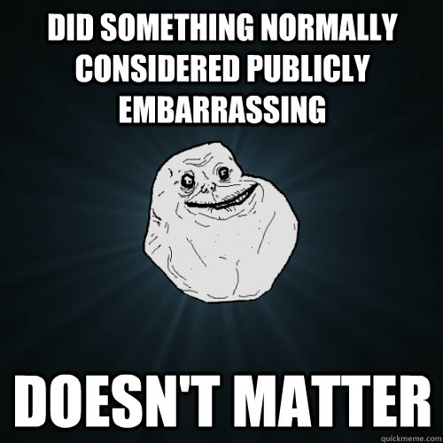 did something normally considered publicly embarrassing doesn't matter  Forever Alone