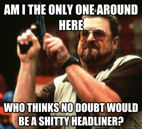Am i the only one around here who thinks no doubt would be a shitty headliner? - Am i the only one around here who thinks no doubt would be a shitty headliner?  Am I the only one backing France